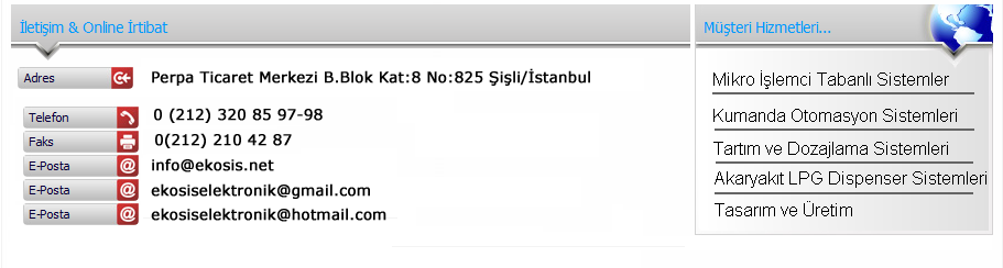 iletiim bilgileri Perpa ticaret merkezi b. blok k8 no 825 ili/STANBUL Tel:0212 320 85 97-98 Faks:0212 210 42 87-Eposta:info@ekosis.net Hizmetlerimiz:Mikro ilemci Tabanl sistemler Kumanda otomasyon Tartm dozajlama akaryakt LPG Dispenser sistemleri ve Tasarm retim 