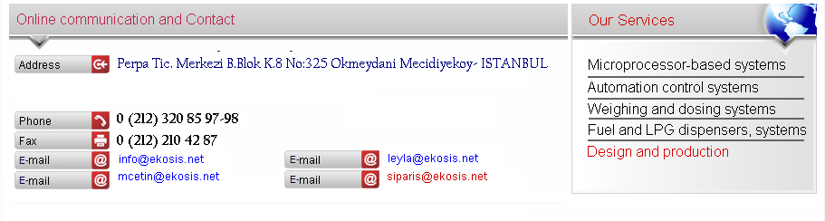 iletiim bilgileri Perpa ticaret merkezi b. blok k8 no 325 Okmeydan-Mecidiyeky_STANBUL Tel:0212 320 85 97-98 Faks:0212 210 42 87-Eposta:info@ekosis.net Hizmetlerimiz:Mikro ilemci Tabanl sistemler Kumanda otomasyon Tartm dozajlama akaryakt LPG Dispenser sistemleri ve Tasarm retim 